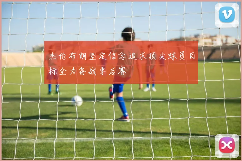 杰伦布朗坚定信念追求顶尖球员目标全力备战季后赛