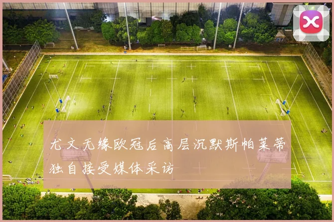 尤文无缘欧冠后高层沉默斯帕莱蒂独自接受媒体采访