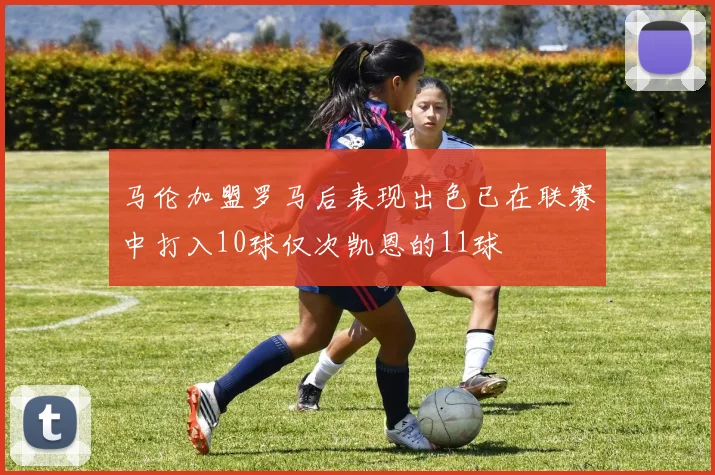 马伦加盟罗马后表现出色已在联赛中打入10球仅次凯恩的11球