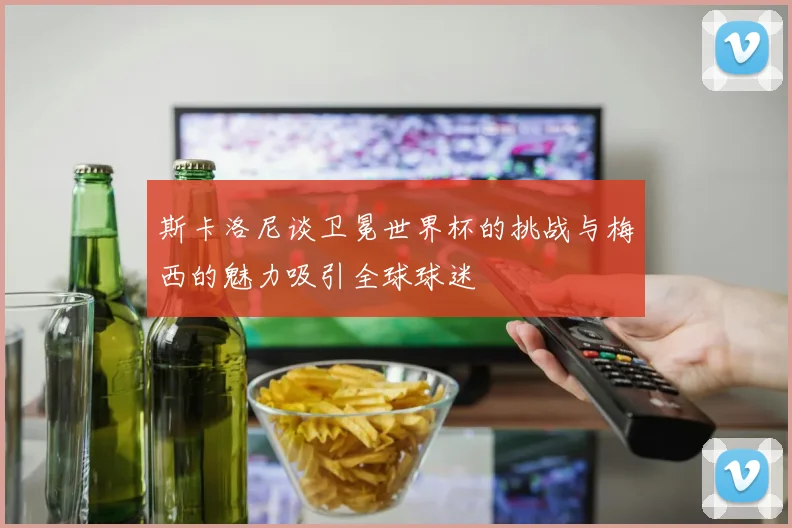 斯卡洛尼谈卫冕世界杯的挑战与梅西的魅力吸引全球球迷