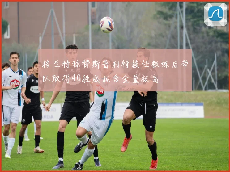 格兰特称赞斯普利特接任教练后带队取得40胜成就含金量极高