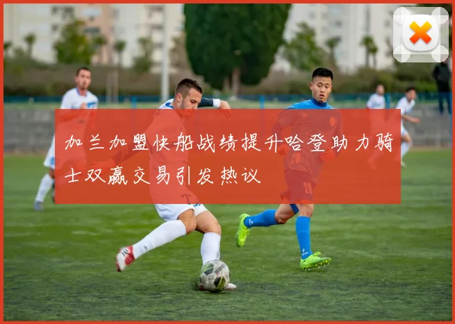 加兰加盟快船战绩提升哈登助力骑士双赢交易引发热议