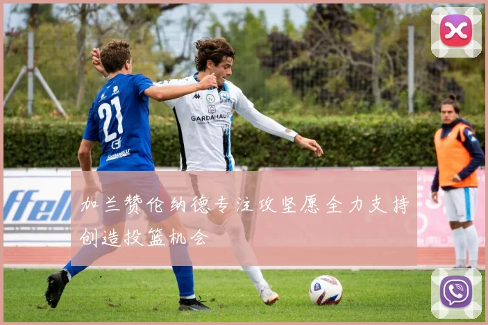 加兰赞伦纳德专注攻坚愿全力支持创造投篮机会