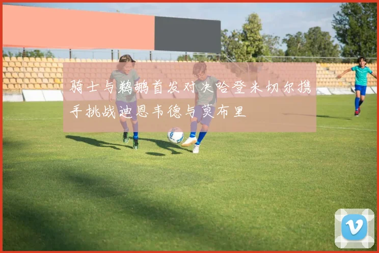 骑士与鹈鹕首发对决哈登米切尔携手挑战迪恩韦德与莫布里