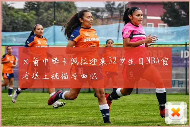 火箭中锋卡佩拉迎来32岁生日NBA官方送上祝福与回忆
