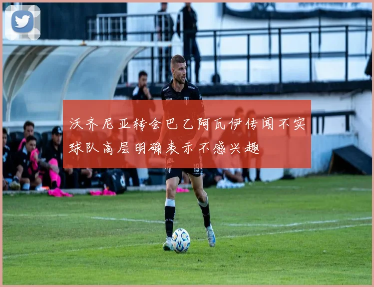 沃齐尼亚转会巴乙阿瓦伊传闻不实球队高层明确表示不感兴趣
