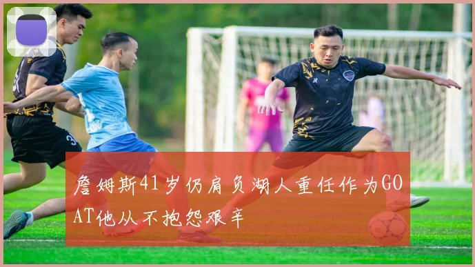 詹姆斯41岁仍肩负湖人重任作为GOAT他从不抱怨艰辛
