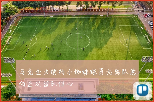 马竞全力续约小蜘蛛球员无离队意向坚定留队信心