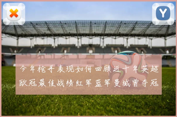 今年枪手表现如何回顾近十年英超欧冠最佳战绩红军蓝军曼城曾夺冠