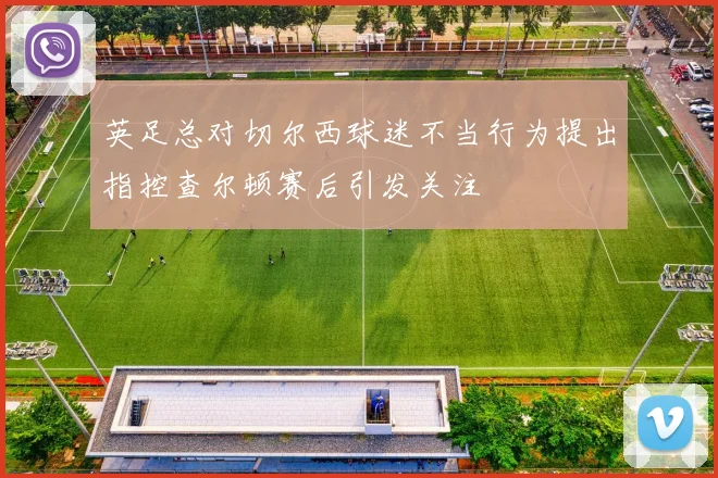 英足总对切尔西球迷不当行为提出指控查尔顿赛后引发关注