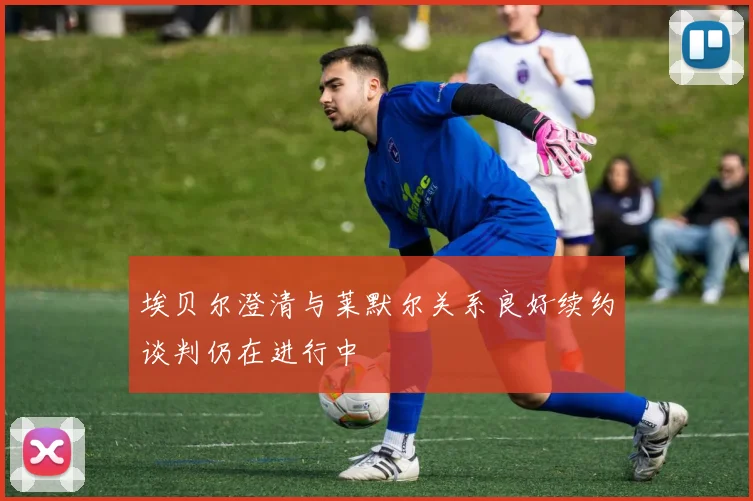 埃贝尔澄清与莱默尔关系良好续约谈判仍在进行中