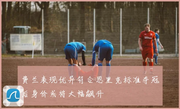费兰表现优异符合恩里克标准夺冠后身价或将大幅飙升