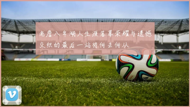 老詹八年湖人生涯落幕荣耀与遗憾交织的最后一站将何去何从